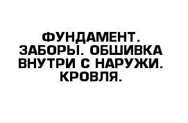 ФУНДАМЕНТ. ЗАБОРЫ. ОБШИВКА ВНУТРИ С НАРУЖИ. КРОВЛЯ.